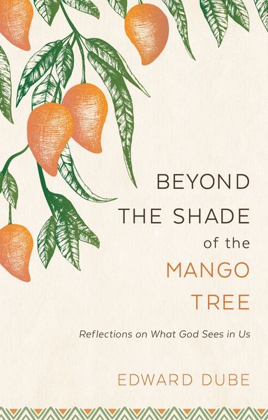 Beyond the Shade of the Mango Tree Reflections on What God Sees in Us by Edward Dube