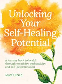 Unlocking Your Self-Healing Potential A Journey Back to Health Through Creativity, Authenticity, and Self-determination by Josef Ulrich